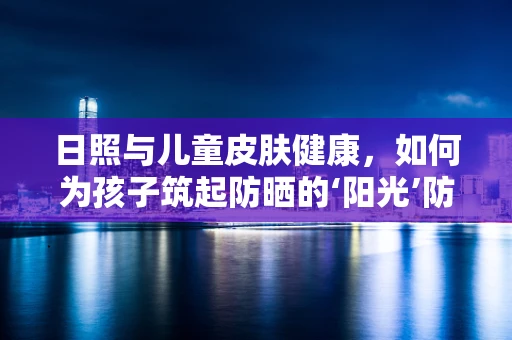 日照与儿童皮肤健康，如何为孩子筑起防晒的‘阳光’防线？