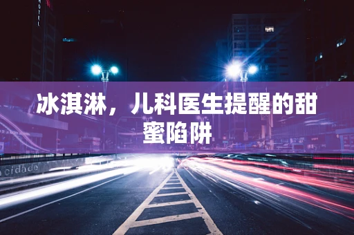 冰淇淋，儿科医生提醒的甜蜜陷阱