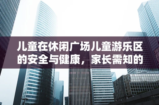 儿童在休闲广场儿童游乐区的安全与健康，家长需知的注意事项