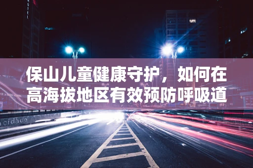 保山儿童健康守护，如何在高海拔地区有效预防呼吸道感染？