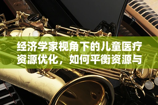 经济学家视角下的儿童医疗资源优化，如何平衡资源与需求？