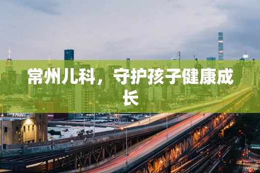 常州儿科，守护孩子健康成长