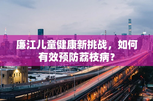 廉江儿童健康新挑战，如何有效预防荔枝病？