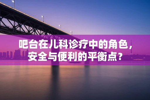 吧台在儿科诊疗中的角色，安全与便利的平衡点？