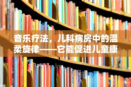 音乐疗法，儿科病房中的温柔旋律——它能促进儿童康复吗？