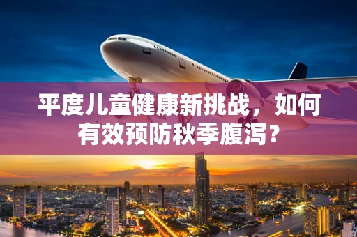 平度儿童健康新挑战，如何有效预防秋季腹泻？