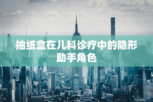抽纸盒在儿科诊疗中的隐形助手角色