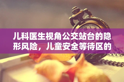 儿科医生视角公交站台的隐形风险，儿童安全等待区的必要性