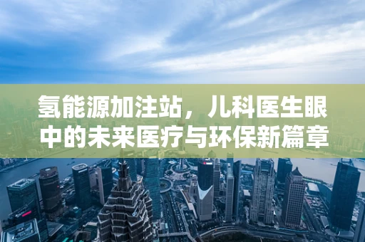 氢能源加注站，儿科医生眼中的未来医疗与环保新篇章？