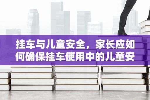 挂车与儿童安全，家长应如何确保挂车使用中的儿童安全？