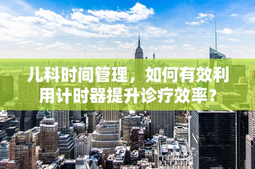 儿科时间管理，如何有效利用计时器提升诊疗效率？