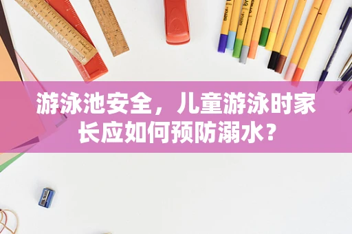 游泳池安全，儿童游泳时家长应如何预防溺水？