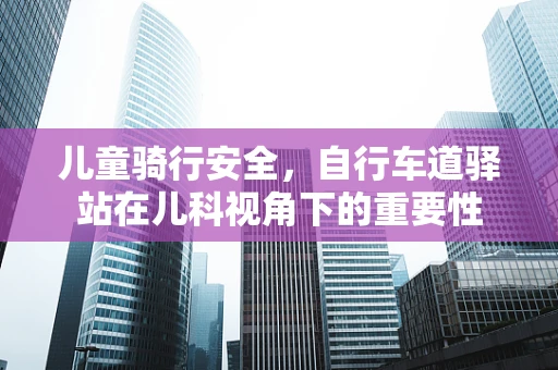 儿童骑行安全，自行车道驿站在儿科视角下的重要性