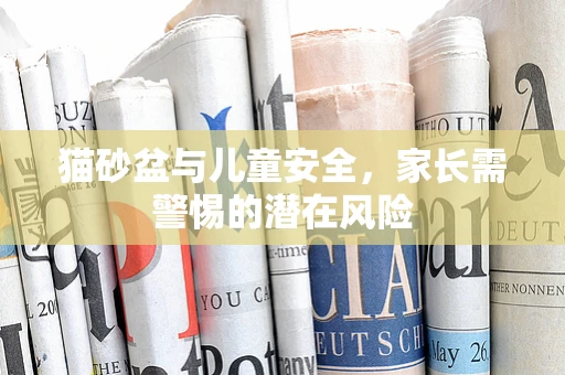 猫砂盆与儿童安全，家长需警惕的潜在风险