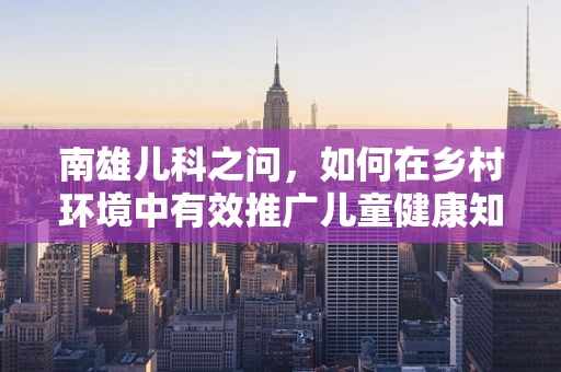 南雄儿科之问，如何在乡村环境中有效推广儿童健康知识？
