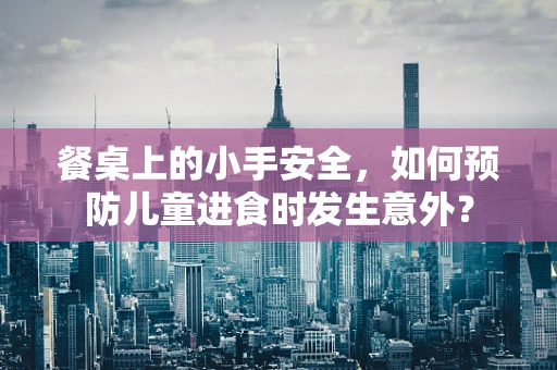 餐桌上的小手安全，如何预防儿童进食时发生意外？