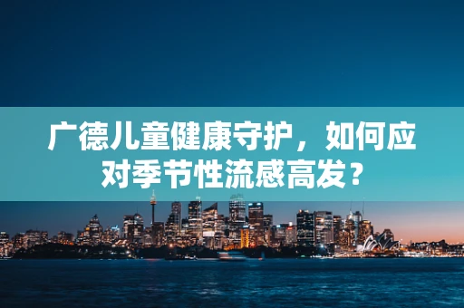 广德儿童健康守护，如何应对季节性流感高发？