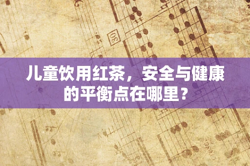 儿童饮用红茶，安全与健康的平衡点在哪里？