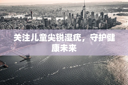关注儿童尖锐湿疣，守护健康未来