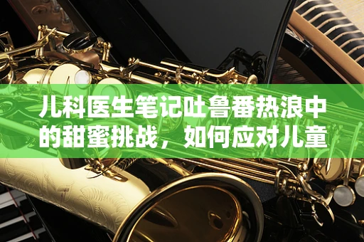 儿科医生笔记吐鲁番热浪中的甜蜜挑战，如何应对儿童暑期水果中毒风险？