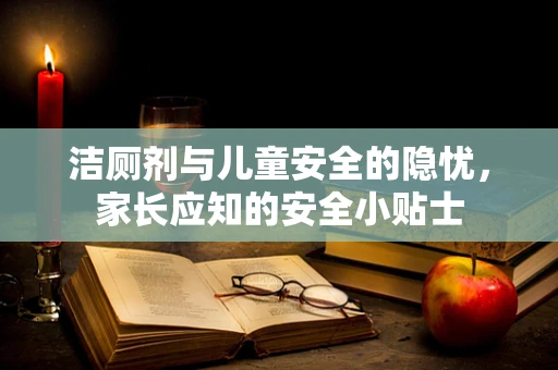 洁厕剂与儿童安全的隐忧，家长应知的安全小贴士