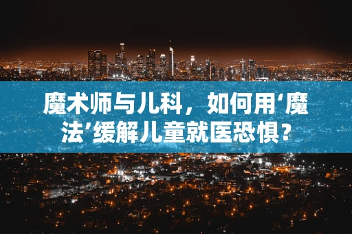 魔术师与儿科，如何用‘魔法’缓解儿童就医恐惧？
