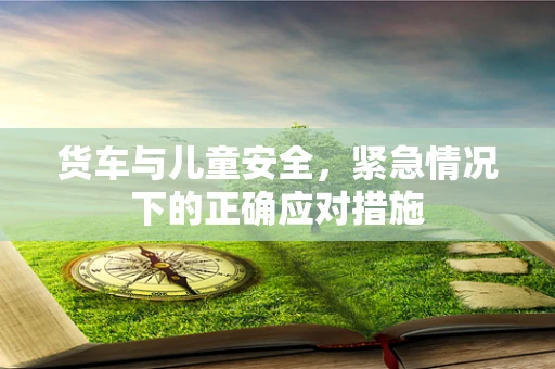 货车与儿童安全，紧急情况下的正确应对措施