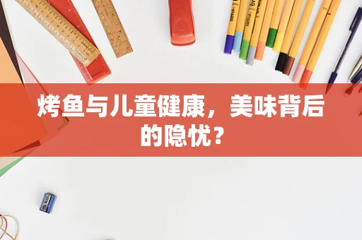 烤鱼与儿童健康，美味背后的隐忧？