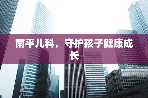 南平儿科，守护孩子健康成长
