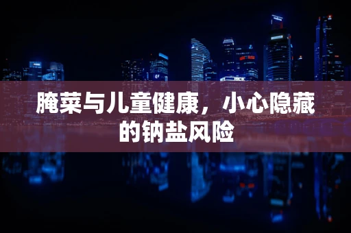 腌菜与儿童健康，小心隐藏的钠盐风险