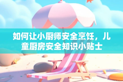 如何让小厨师安全烹饪，儿童厨房安全知识小贴士