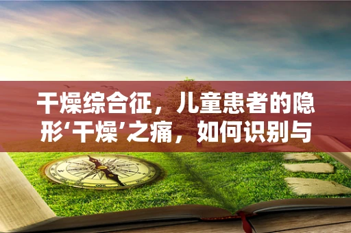 干燥综合征，儿童患者的隐形‘干燥’之痛，如何识别与应对？