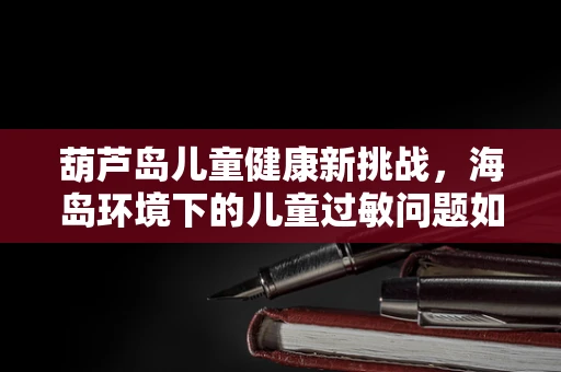 葫芦岛儿童健康新挑战，海岛环境下的儿童过敏问题如何应对？