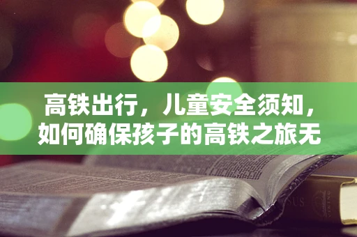 高铁出行，儿童安全须知，如何确保孩子的高铁之旅无忧？