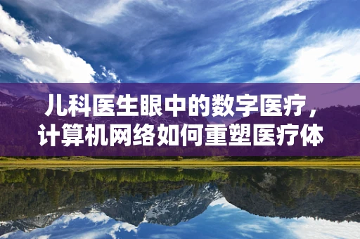 儿科医生眼中的数字医疗，计算机网络如何重塑医疗体验？