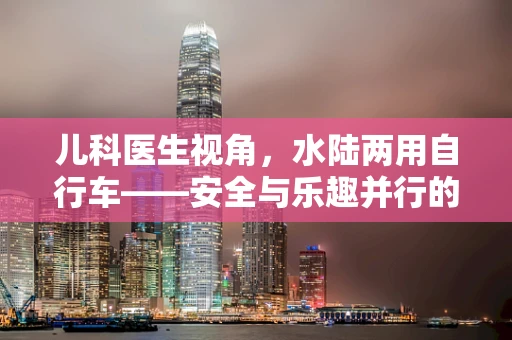 儿科医生视角，水陆两用自行车——安全与乐趣并行的儿童户外新宠？