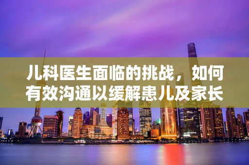 儿科医生面临的挑战，如何有效沟通以缓解患儿及家长的焦虑？