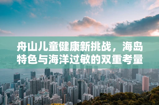 舟山儿童健康新挑战，海岛特色与海洋过敏的双重考量
