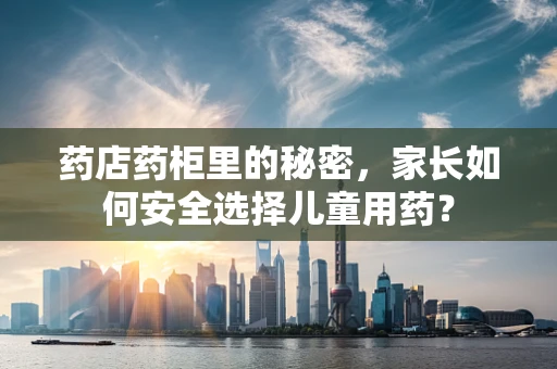 药店药柜里的秘密，家长如何安全选择儿童用药？