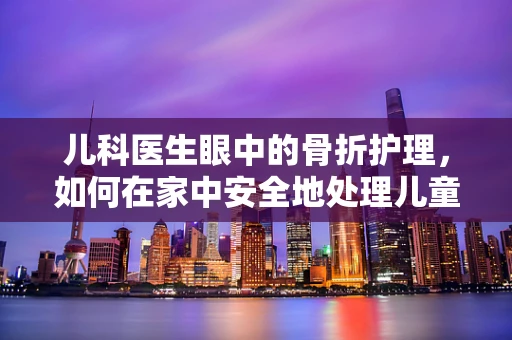 儿科医生眼中的骨折护理，如何在家中安全地处理儿童骨折？