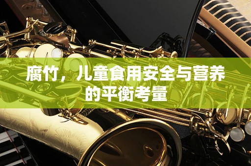 腐竹，儿童食用安全与营养的平衡考量