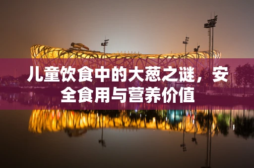 儿童饮食中的大葱之谜，安全食用与营养价值