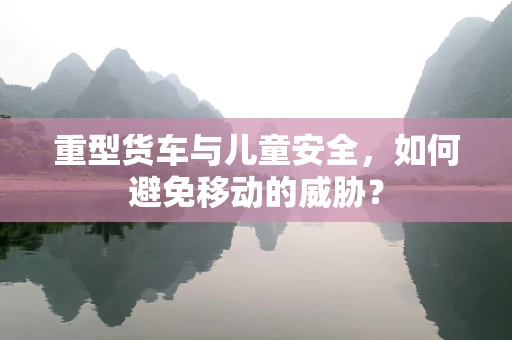 重型货车与儿童安全，如何避免移动的威胁？