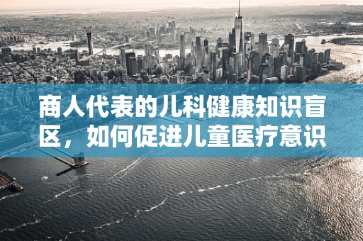 商人代表的儿科健康知识盲区，如何促进儿童医疗意识的觉醒？