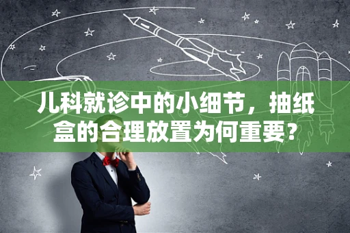 儿科就诊中的小细节，抽纸盒的合理放置为何重要？
