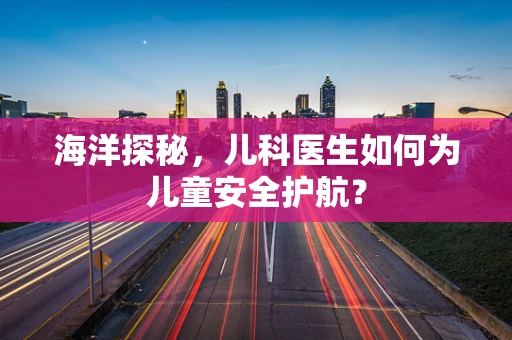 海洋探秘，儿科医生如何为儿童安全护航？