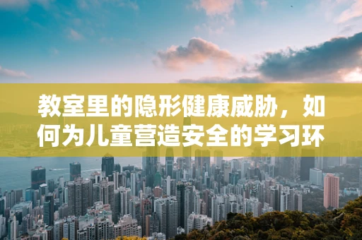 教室里的隐形健康威胁，如何为儿童营造安全的学习环境？