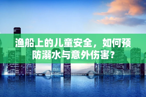 渔船上的儿童安全，如何预防溺水与意外伤害？