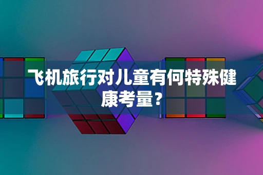 飞机旅行对儿童有何特殊健康考量？