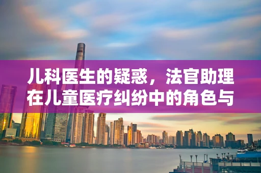 儿科医生的疑惑，法官助理在儿童医疗纠纷中的角色与挑战